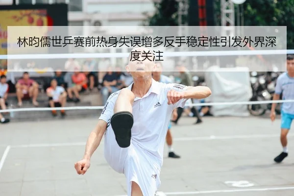 林昀儒世乒赛前热身失误增多反手稳定性引发外界深度关注